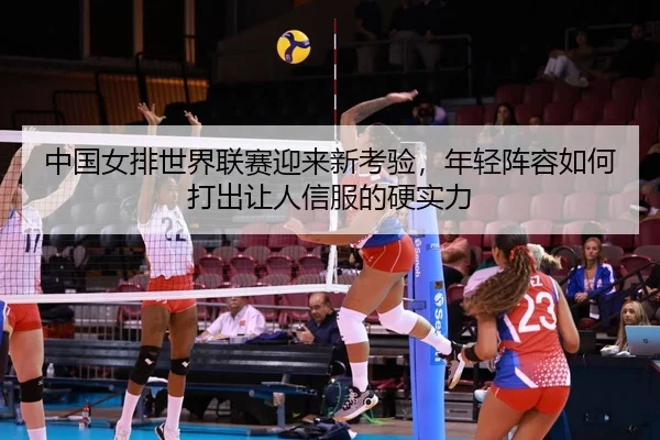 中国女排世界联赛迎来新考验，年轻阵容如何打出让人信服的硬实力